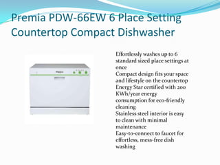 Premia PDW-66EW 6 Place Setting
Countertop Compact Dishwasher
                   Effortlessly washes up to 6
                   standard sized place settings at
                   once
                   Compact design fits your space
                   and lifestyle on the countertop
                   Energy Star certified with 200
                   KWh/year energy
                   consumption for eco-friendly
                   cleaning
                   Stainless steel interior is easy
                   to clean with minimal
                   maintenance
                   Easy-to-connect to faucet for
                   effortless, mess-free dish
                   washing
 
