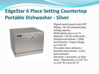 EdgeStar 6 Place Setting Countertop
Portable Dishwasher - Silver
                    Digital control panel with LED
                    display / Six (6) standard place
                    setting capacity
                    Holds plates up to 10.5" in
                    diameter / Six (6) wash cycles
                    Delayed start feature / Child
                    lock function / Input voltage:
                    120 V/60 Hz
                    Fits under most cabinetry /
                    Stainless steel interior / 5 foot
                    hose included
                    Warranty: 1 year parts; 90 days
                    labor / Dimensions: 17-3/16" H x
                    21-11/16" W x 19-11/16" D
 