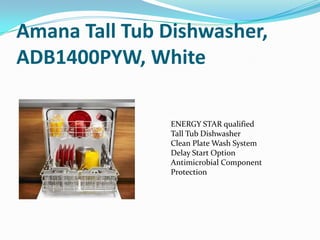 Amana Tall Tub Dishwasher,
ADB1400PYW, White

               ENERGY STAR qualified
               Tall Tub Dishwasher
               Clean Plate Wash System
               Delay Start Option
               Antimicrobial Component
               Protection
 