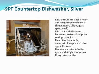 SPT Countertop Dishwasher, Silver
                     Durable stainless steel interior
                     and spray arm; 6 wash cycles
                     (heavy, normal, light, glass,
                     speed, soak)
                     Dish rack and silverware
                     basket; up to 6 standard place
                     settings capacity
                     User friendly controls;
                     automatic detergent and rinse
                     agent dispenser
                     Faucet adapter included for
                     quick and simple connection
                     Energy star certified
 
