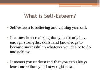 What is Self-Esteem?
• Self-esteem is believing and valuing yourself.
• It comes from realizing that you already have
enough strengths, skills, and knowledge to
become successful in whatever you desire to do
and achieve.
• It means you understand that you can always
learn more than you know right now.
 