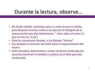 Durante la lectura, observe…
• No olvide señalar, comentar qué es y mirar lo que se señala,
para después mirarlos a ellos a los ojos (es el triángulo de la
comunicación que dice tácitamente: “ mira: esto es lo otro, lo
que no eres tú, ni yo”)
• Evite los sonsonetes llorones, o los falsetes “tiernos”
• Eso desplaza la atención del texto hacia la representación del
mismo
• Evite manotear, balancearse o mover los brazos tanto que los
escuchas terminen mirándolo a usted (y no al libro que está
mostrando)
11
 