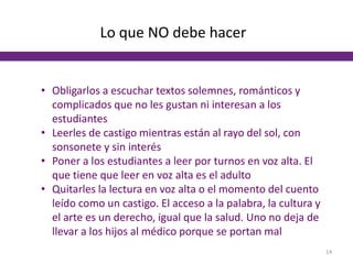 Lo que NO debe hacer
• Obligarlos a escuchar textos solemnes, románticos y
complicados que no les gustan ni interesan a los
estudiantes
• Leerles de castigo mientras están al rayo del sol, con
sonsonete y sin interés
• Poner a los estudiantes a leer por turnos en voz alta. El
que tiene que leer en voz alta es el adulto
• Quitarles la lectura en voz alta o el momento del cuento
leído como un castigo. El acceso a la palabra, la cultura y
el arte es un derecho, igual que la salud. Uno no deja de
llevar a los hijos al médico porque se portan mal
14
 