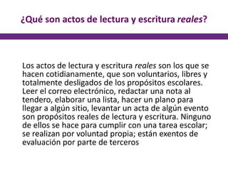 ¿Qué son actos de lectura y escritura reales?
Los actos de lectura y escritura reales son los que se
hacen cotidianamente, que son voluntarios, libres y
totalmente desligados de los propósitos escolares.
Leer el correo electrónico, redactar una nota al
tendero, elaborar una lista, hacer un plano para
llegar a algún sitio, levantar un acta de algún evento
son propósitos reales de lectura y escritura. Ninguno
de ellos se hace para cumplir con una tarea escolar;
se realizan por voluntad propia; están exentos de
evaluación por parte de terceros
 