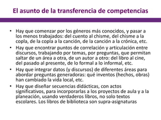 El asunto de la transferencia de competencias
• Hay que comenzar por los géneros más conocidos, y pasar a
los menos trabajados: del cuento al chisme, del chisme a la
copla, de la copla a la canción, de la canción a la crónica, etc.
• Hay que encontrar puntos de correlación y articulación entre
discursos, trabajando por temas, por preguntas, que permitan
saltar de un área a otra, de un autor a otro: del libro al cine,
del pasado al presente, de lo formal a lo informal, etc.
• Hay que integrar datos (y discursos) de diferentes áreas para
abordar preguntas generadoras: qué inventos (hechos, obras)
han cambiado la vida local, etc.
• Hay que diseñar secuencias didácticas, con actos
significativos, para incorporarlas a los proyectos de aula y a la
planeación, usando verdaderos libros, no solo textos
escolares. Los libros de biblioteca son supra-asignaturas
 