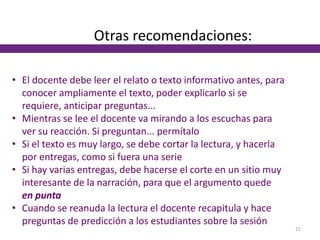 Otras recomendaciones:
• El docente debe leer el relato o texto informativo antes, para
conocer ampliamente el texto, poder explicarlo si se
requiere, anticipar preguntas...
• Mientras se lee el docente va mirando a los escuchas para
ver su reacción. Si preguntan... permítalo
• Si el texto es muy largo, se debe cortar la lectura, y hacerla
por entregas, como si fuera una serie
• Si hay varias entregas, debe hacerse el corte en un sitio muy
interesante de la narración, para que el argumento quede
en punta
• Cuando se reanuda la lectura el docente recapitula y hace
preguntas de predicción a los estudiantes sobre la sesión
21
 