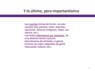 Y lo último, pero importantísimo
Lea muchas formas de ficción, no solo
cuentos (use poemas, mitos, leyendas,
canciones, libros de imágenes, teatro, tira
cómica, etc.)
Lea textos informativos por montones, de
muy distintos temas (noticias,
descripciones de animales y lugares,
crónicas de viajes, biografías de gente
interesante, historia, etc.)
22
 