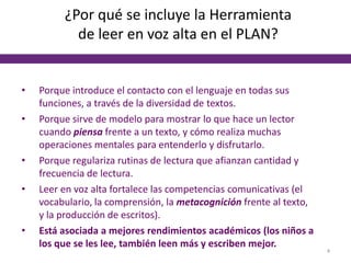 ¿Por qué se incluye la Herramienta
de leer en voz alta en el PLAN?
• Porque introduce el contacto con el lenguaje en todas sus
funciones, a través de la diversidad de textos.
• Porque sirve de modelo para mostrar lo que hace un lector
cuando piensa frente a un texto, y cómo realiza muchas
operaciones mentales para entenderlo y disfrutarlo.
• Porque regulariza rutinas de lectura que afianzan cantidad y
frecuencia de lectura.
• Leer en voz alta fortalece las competencias comunicativas (el
vocabulario, la comprensión, la metacognición frente al texto,
y la producción de escritos).
• Está asociada a mejores rendimientos académicos (los niños a
los que se les lee, también leen más y escriben mejor.
4
 