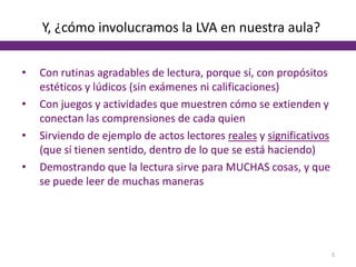 Y, ¿cómo involucramos la LVA en nuestra aula?
• Con rutinas agradables de lectura, porque sí, con propósitos
estéticos y lúdicos (sin exámenes ni calificaciones)
• Con juegos y actividades que muestren cómo se extienden y
conectan las comprensiones de cada quien
• Sirviendo de ejemplo de actos lectores reales y significativos
(que sí tienen sentido, dentro de lo que se está haciendo)
• Demostrando que la lectura sirve para MUCHAS cosas, y que
se puede leer de muchas maneras
5
 