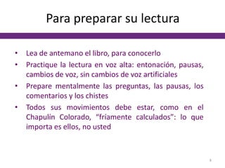 Para preparar su lectura
• Lea de antemano el libro, para conocerlo
• Practique la lectura en voz alta: entonación, pausas,
cambios de voz, sin cambios de voz artificiales
• Prepare mentalmente las preguntas, las pausas, los
comentarios y los chistes
• Todos sus movimientos debe estar, como en el
Chapulín Colorado, “fríamente calculados”: lo que
importa es ellos, no usted
8
 