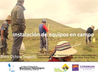 Instalación de equipos en campo
Boris Ochoa Tocachi Curso Internacional “Hidrología y Monitoreo Hidrológico en
Ecosistemas Andinos” 10-14 de junio de 2013. Piura, Perú.
 