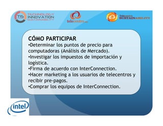 CÓMO PARTICIPAR
• Determinar los puntos de precio para
computadoras (Análisis de Mercado).
• Investigar los impuestos de importación y
logística.
• Firma de acuerdo con InterConnection.
• Hacer marketing a los usuarios de telecentros y
recibir pre-pagos.
• Comprar los equipos de InterConnection.
 