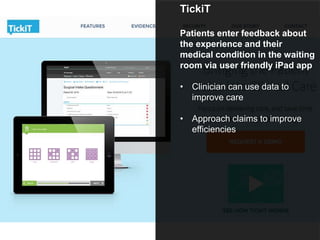 TickiT
Patients enter feedback about
the experience and their
medical condition in the waiting
room via user friendly iPad app
• Clinician can use data to
improve care
• Approach claims to improve
efficiencies
 
