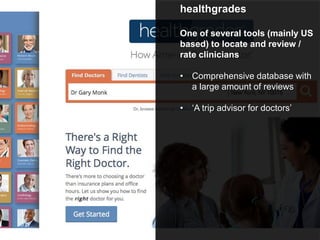 healthgrades
One of several tools (mainly US
based) to locate and review /
rate clinicians
• Comprehensive database with
a large amount of reviews
• ‘A trip advisor for doctors’
 