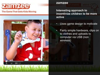 zamzee
Interesting approach to
incentivize children to be more
active
• Uses game design to motivate
• Fairly simple hardware, clips on
to clothes and uploads to
computer via USB (non
wireless)
 