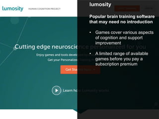 lumosity
Popular brain training software
that may need no introduction
• Games cover various aspects
of cognition and support
improvement
• A limited range of available
games before you pay a
subscription premium
 