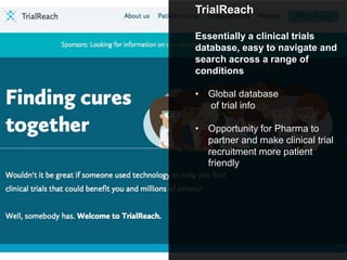 TrialReach
Essentially a clinical trials
database, easy to navigate and
search across a range of
conditions
• Global database
of trial info
• Opportunity for Pharma to
partner and make clinical trial
recruitment more patient
friendly
 