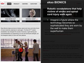 ekso BIONICS
Robotic exoskeletons that help
victims of stroke and spinal
cord injury walk again
• Imagine a future where the
technology becomes so
sophisticated they are worn by
the well to make them
superhuman
 