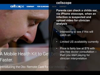 cellscope
Parents can check a childs ear,
via iPhone otoscope, when an
infection is suspected and
upload video for clinician
analysis
• Interesting to see if this will
catch on
• Limited US availability currently
• Price is fairly low at $79 with
one free doctor consultation –
then you start paying for
clinician interpretation
 