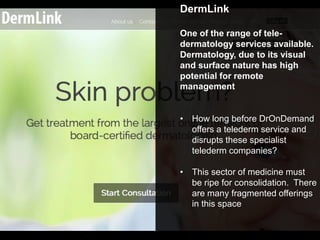 DermLink
One of the range of tele-
dermatology services available.
Dermatology, due to its visual
and surface nature has high
potential for remote
management
• How long before DrOnDemand
offers a telederm service and
disrupts these specialist
telederm companies?
• This sector of medicine must
be ripe for consolidation. There
are many fragmented offerings
in this space
 