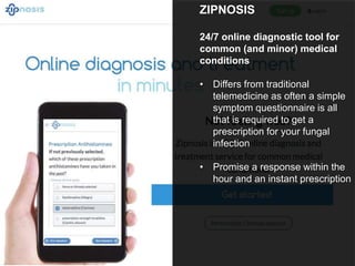 ZIPNOSIS
24/7 online diagnostic tool for
common (and minor) medical
conditions
• Differs from traditional
telemedicine as often a simple
symptom questionnaire is all
that is required to get a
prescription for your fungal
infection
• Promise a response within the
hour and an instant prescription
 