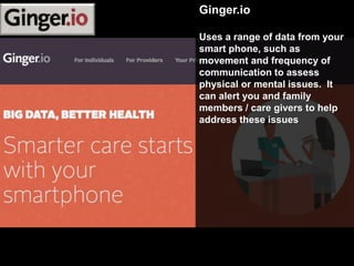 Ginger.io
Uses a range of data from your
smart phone, such as
movement and frequency of
communication to assess
physical or mental issues. It
can alert you and family
members / care givers to help
address these issues
 