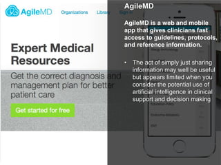 AgileMD
AgileMD is a web and mobile
app that gives clinicians fast
access to guidelines, protocols,
and reference information.
• The act of simply just sharing
information may well be useful
but appears limited when you
consider the potential use of
artificial intelligence in clinical
support and decision making
 