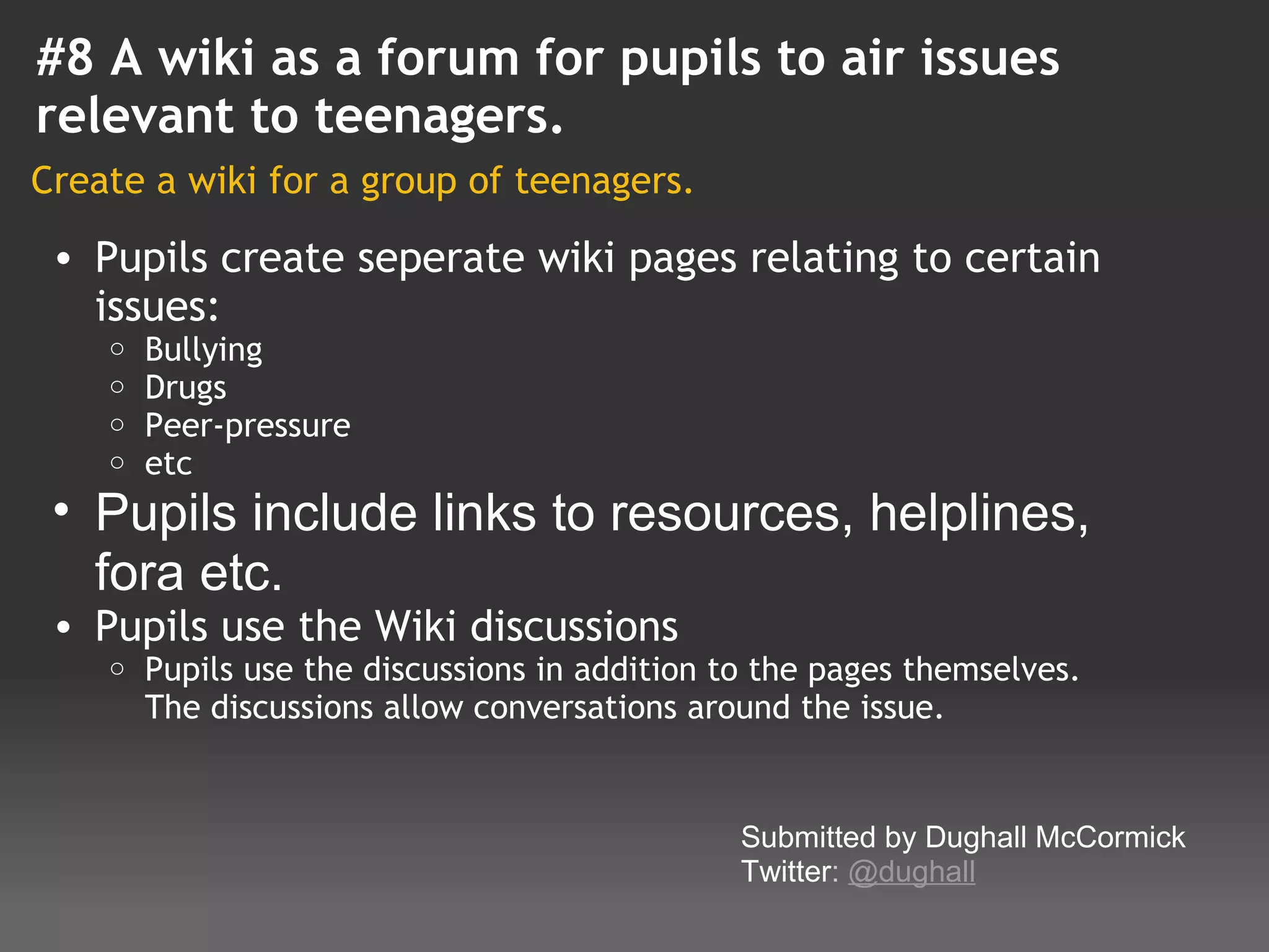 #8 A wiki as a forum for pupils to air issues
relevant to teenagers.
Create a wiki for a group of teenagers.

    • Pupils create seperate wiki pages relating to certain
      issues:
       o   Bullying
       o   Drugs
       o   Peer-pressure
       o   etc
    • Pupils include links to resources, helplines, 
      fora etc.
    • Pupils use the Wiki discussions
       o   Pupils use the discussions in addition to the pages themselves.
           The discussions allow conversations around the issue.
 
                                                   Submitted by Dughall McCormick
                                                   Twitter: @dughall
 