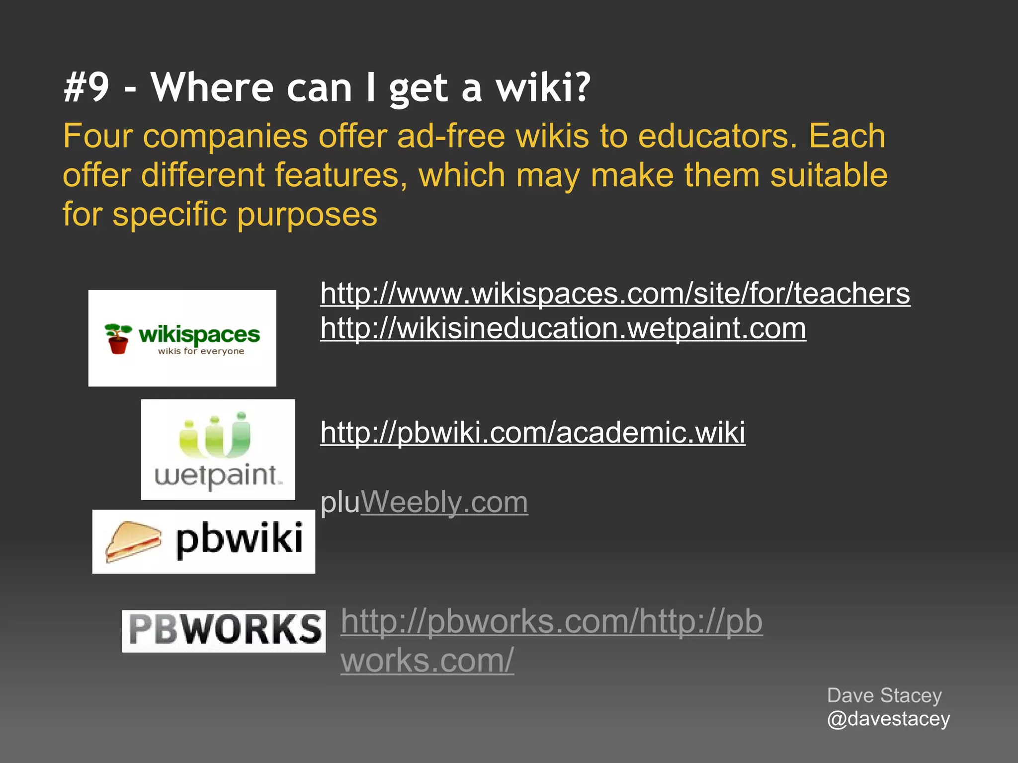 #9 - Where can I get a wiki?
Four companies offer ad-free wikis to educators. Each 
offer different features, which may make them suitable 
for specific purposes 

                http://www.wikispaces.com/site/for/teachers
                http://wikisineducation.wetpaint.com


                http://pbwiki.com/academic.wiki

                pluWeebly.com


                  http://pbworks.com/http://pb
                  works.com/
                                                    Dave Stacey
                                                    @davestacey
 