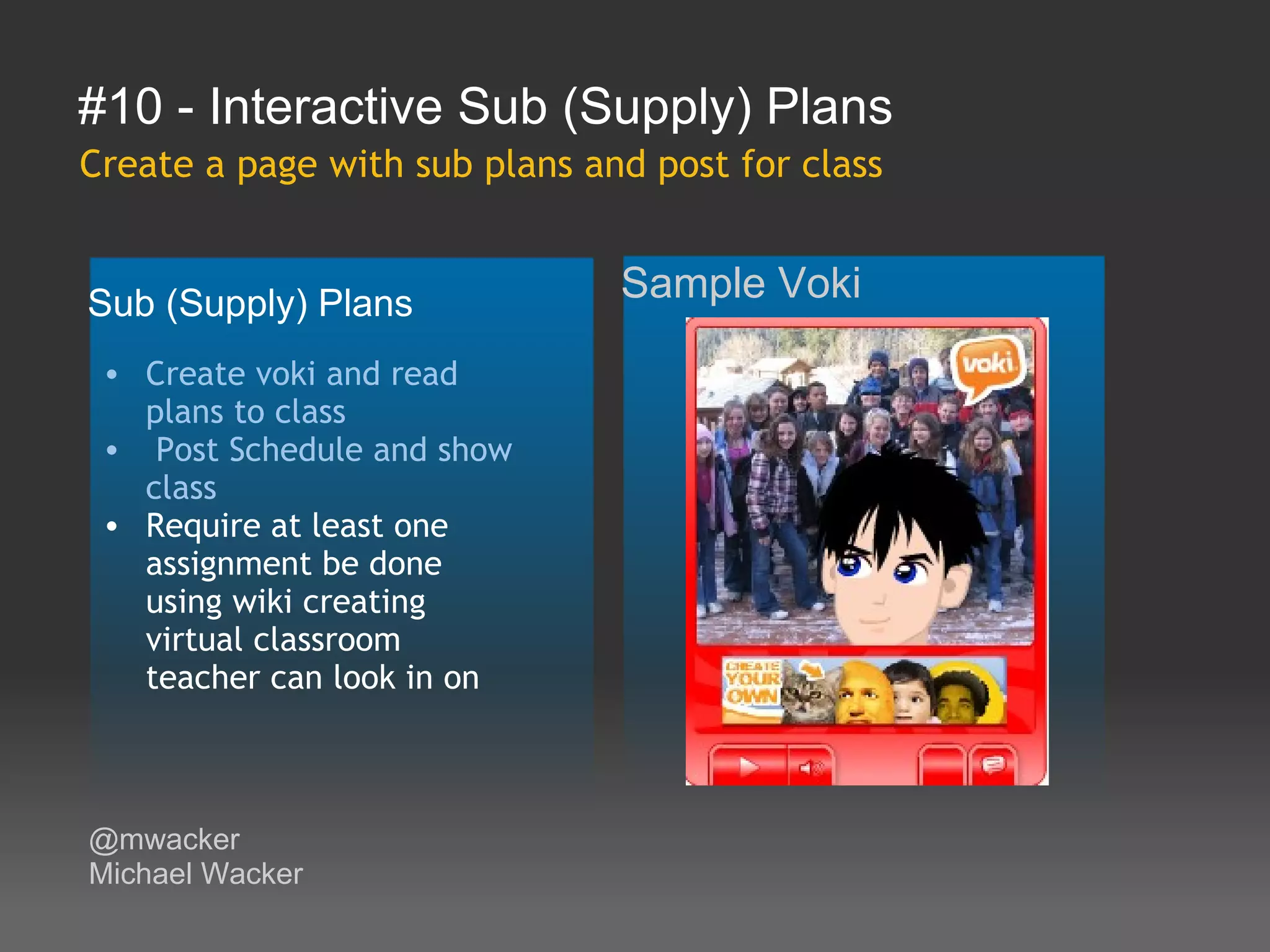 #10 - Interactive Sub (Supply) Plans
Create a page with sub plans and post for class


Sub (Supply) Plans             Sample Voki

 • Create voki and read
   plans to class
 •  Post Schedule and show
   class
 • Require at least one
   assignment be done
   using wiki creating
   virtual classroom
   teacher can look in on



@mwacker
Michael Wacker
 
