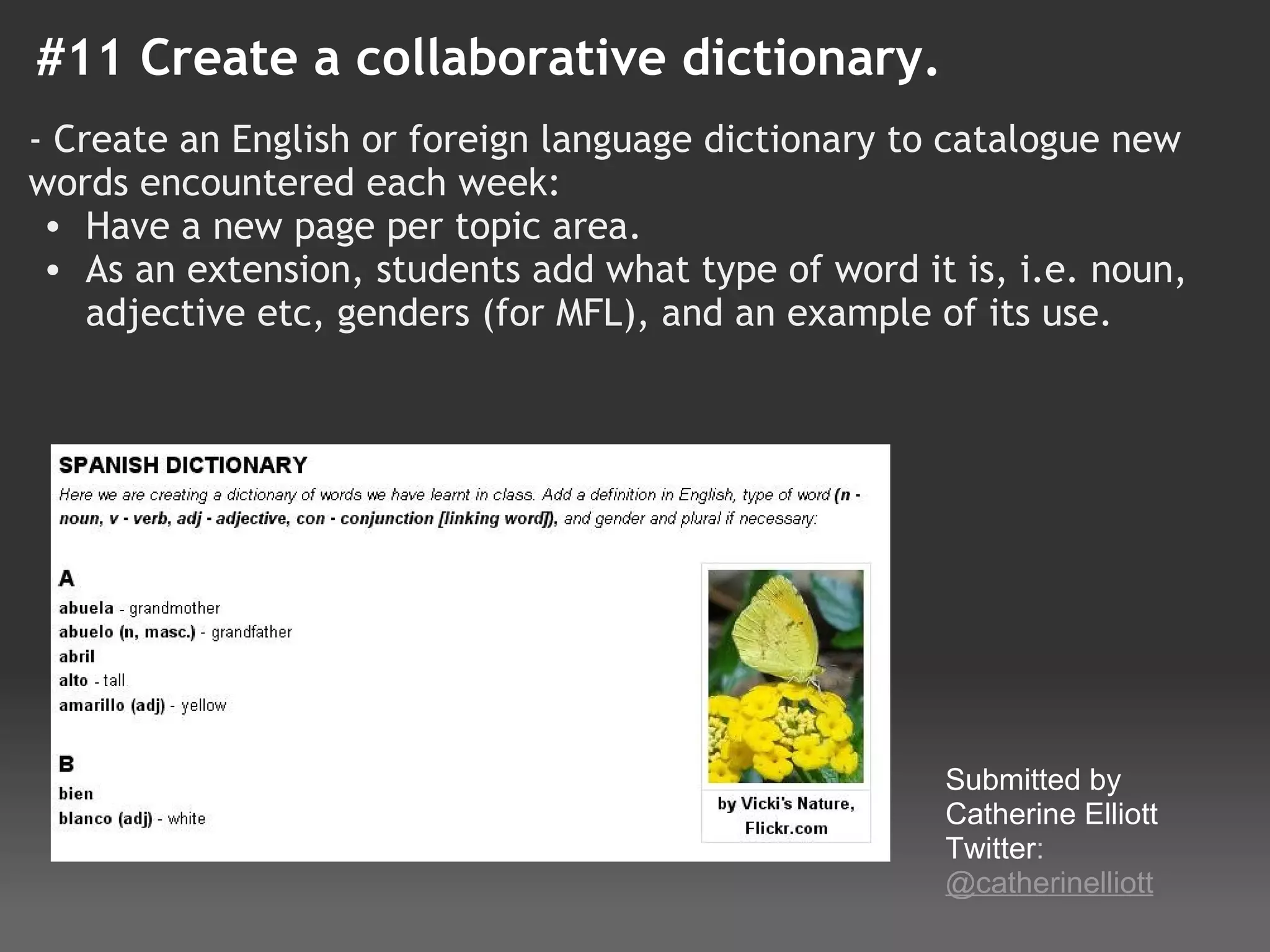 #11 Create a collaborative dictionary.
- Create an English or foreign language dictionary to catalogue new
words encountered each week:
  • Have a new page per topic area.
  • As an extension, students add what type of word it is, i.e. noun,
    adjective etc, genders (for MFL), and an example of its use. 
 
 
 
 
 
 




                                                      Submitted by 
                                                      Catherine Elliott
                                                      Twitter: 
                                                      @catherinelliott
 