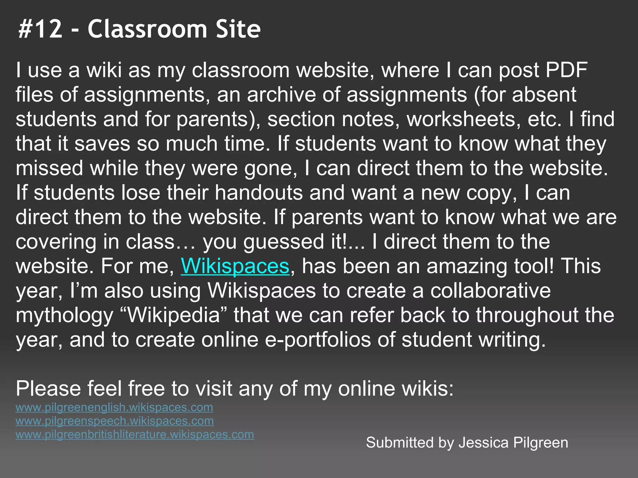 #12 - Classroom Site
I use a wiki as my classroom website, where I can post PDF 
files of assignments, an archive of assignments (for absent 
students and for parents), section notes, worksheets, etc. I find 
that it saves so much time. If students want to know what they 
missed while they were gone, I can direct them to the website. 
If students lose their handouts and want a new copy, I can 
direct them to the website. If parents want to know what we are 
covering in class… you guessed it!... I direct them to the 
website. For me, Wikispaces, has been an amazing tool! This 
year, I’m also using Wikispaces to create a collaborative 
mythology “Wikipedia” that we can refer back to throughout the 
year, and to create online e-portfolios of student writing.

Please feel free to visit any of my online wikis:
www.pilgreenenglish.wikispaces.com
www.pilgreenspeech.wikispaces.com
www.pilgreenbritishliterature.wikispaces.com
                                               Submitted by Jessica Pilgreen
 
 
