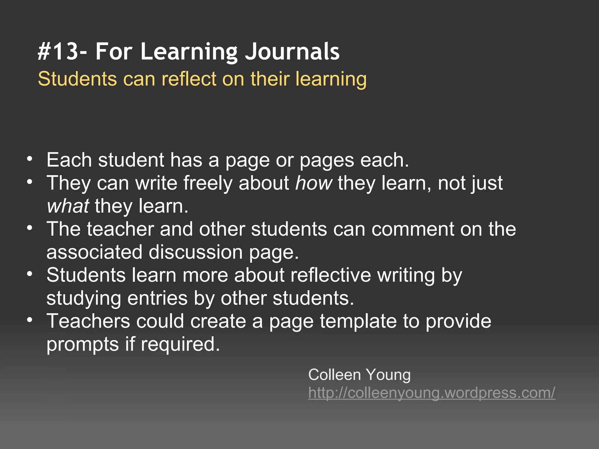 #13- For Learning Journals
 Students can reflect on their learning


• Each student has a page or pages each.
• They can write freely about how they learn, not just 
  what they learn.
• The teacher and other students can comment on the 
  associated discussion page.
• Students learn more about reflective writing by 
  studying entries by other students.
• Teachers could create a page template to provide 
  prompts if required.
                                Colleen Young
                                http://colleenyoung.wordpress.com/
 