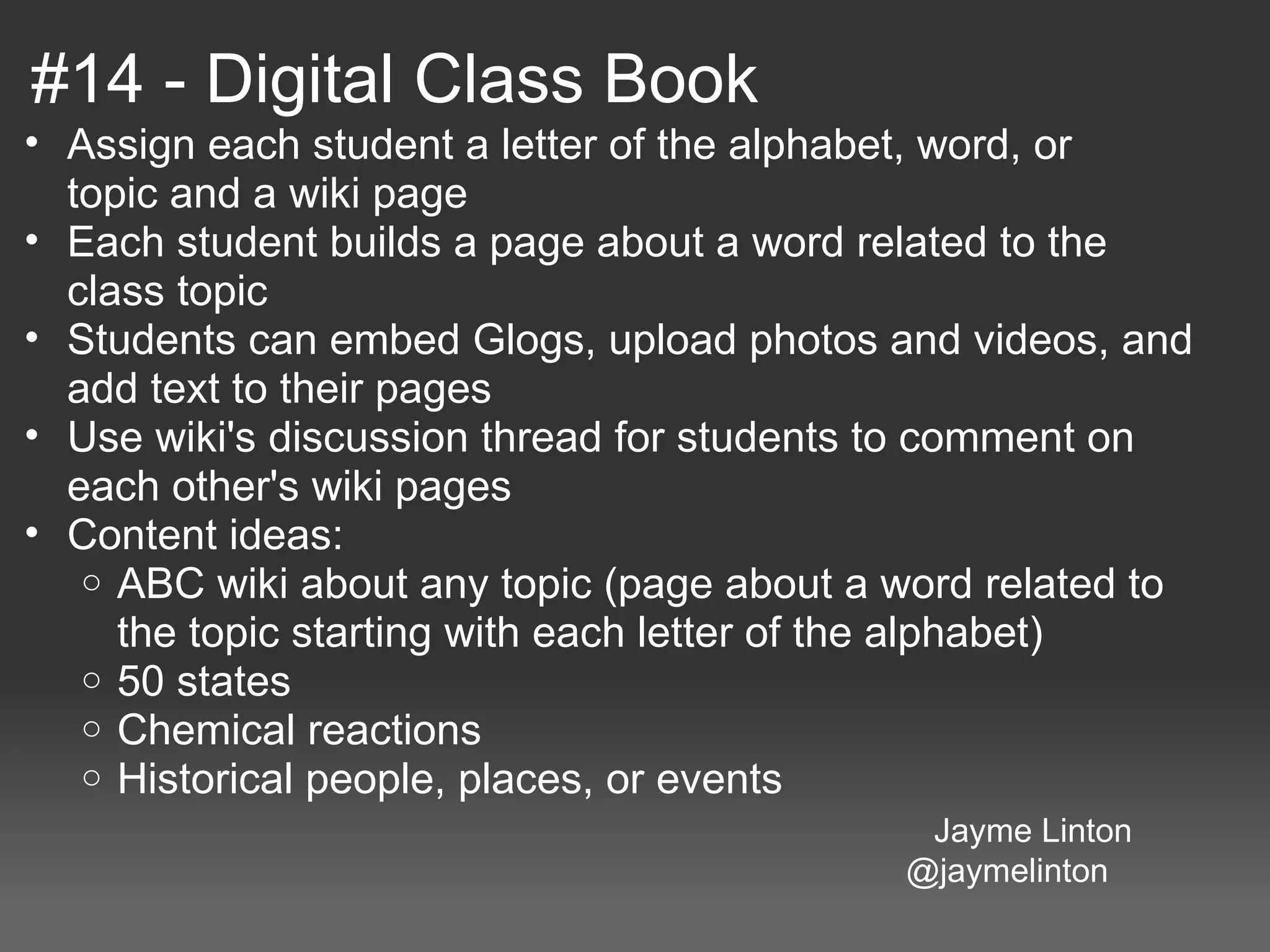 #14 - Digital Class Book
 • Assign each student a letter of the alphabet, word, or 
     topic and a wiki page
 • Each student builds a page about a word related to the 
     class topic
 • Students can embed Glogs, upload photos and videos, and 
     add text to their pages
 • Use wiki's discussion thread for students to comment on 
     each other's wiki pages
 • Content ideas:
      o ABC wiki about any topic (page about a word related to 
         the topic starting with each letter of the alphabet)
      o 50 states
      o Chemical reactions
      o Historical people, places, or events
                                                                             Jayme Linton
                                                                                                @jaymelinton
 