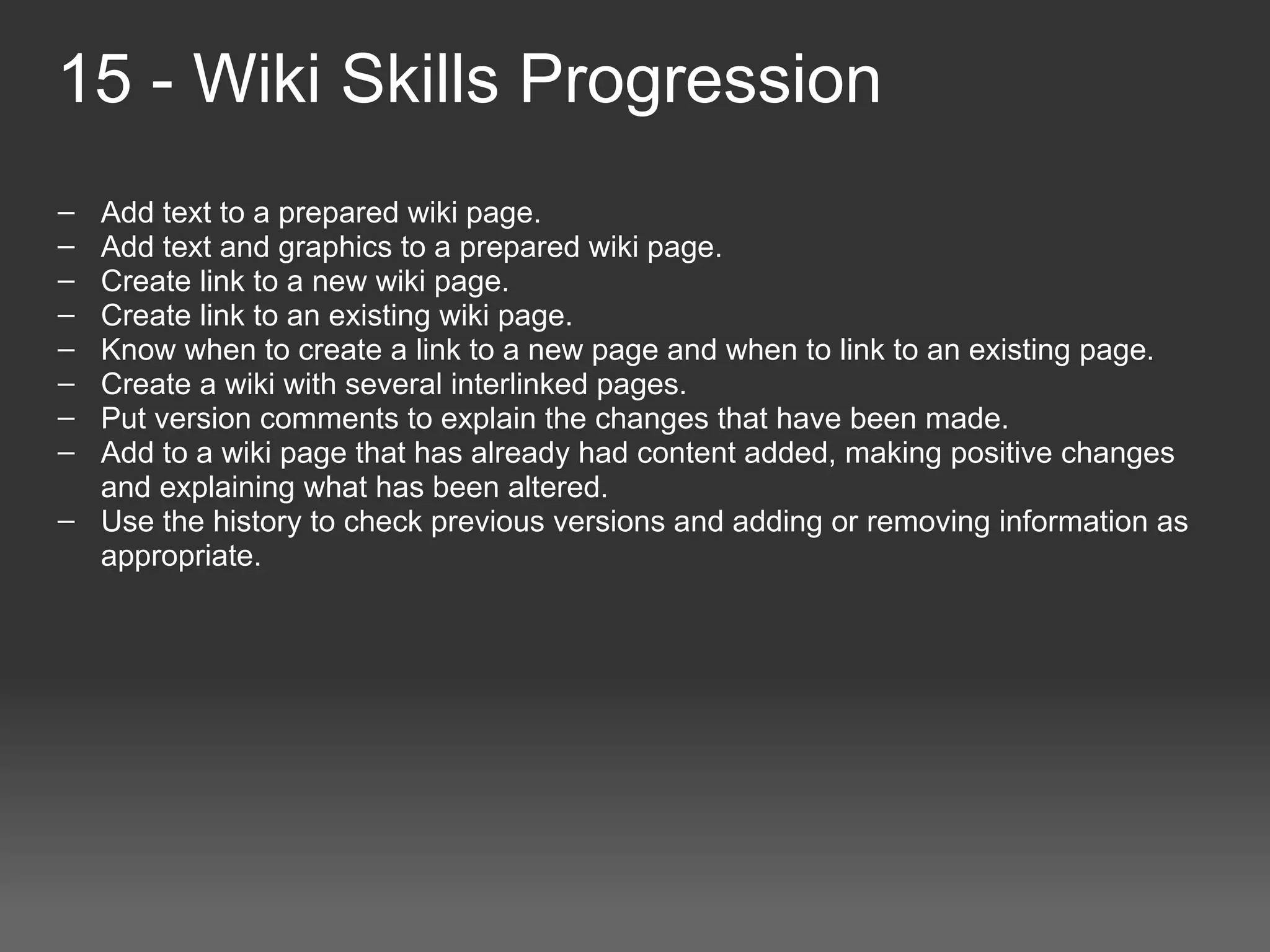 15 - Wiki Skills Progression
– Add text to a prepared wiki page.
– Add text and graphics to a prepared wiki page.
– Create link to a new wiki page.
– Create link to an existing wiki page.
– Know when to create a link to a new page and when to link to an existing page.
– Create a wiki with several interlinked pages.
– Put version comments to explain the changes that have been made.
– Add to a wiki page that has already had content added, making positive changes 
  and explaining what has been altered.
– Use the history to check previous versions and adding or removing information as 
  appropriate.
 