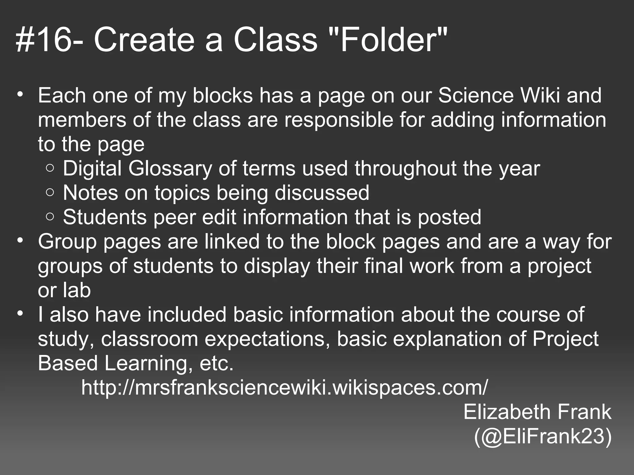 #16- Create a Class "Folder"
 • Each one of my blocks has a page on our Science Wiki and 
     members of the class are responsible for adding information 
     to the page
      o Digital Glossary of terms used throughout the year
      o Notes on topics being discussed
      o Students peer edit information that is posted
 • Group pages are linked to the block pages and are a way for 
     groups of students to display their final work from a project 
     or lab
 • I also have included basic information about the course of 
     study, classroom expectations, basic explanation of Project 
     Based Learning, etc.
            http://mrsfranksciencewiki.wikispaces.com/
                                                    Elizabeth Frank
                                                      (@EliFrank23)
 