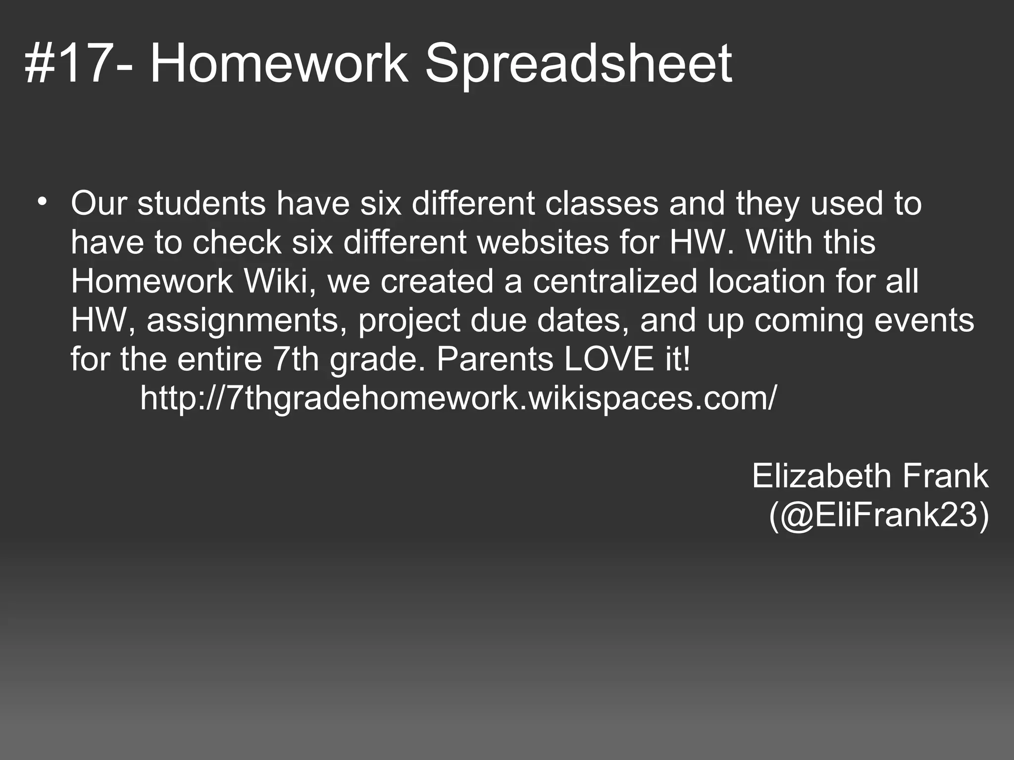 #17- Homework Spreadsheet

  • Our students have six different classes and they used to 
     have to check six different websites for HW. With this 
     Homework Wiki, we created a centralized location for all 
     HW, assignments, project due dates, and up coming events 
     for the entire 7th grade. Parents LOVE it! 
            http://7thgradehomework.wikispaces.com/ 
 
                                                  Elizabeth Frank
                                                   (@EliFrank23)
 