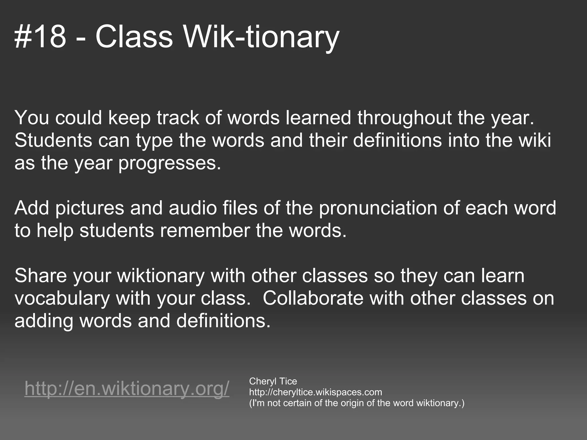#18 - Class Wik-tionary

You could keep track of words learned throughout the year.  
Students can type the words and their definitions into the wiki 
as the year progresses.  
 
Add pictures and audio files of the pronunciation of each word 
to help students remember the words.  
 
Share your wiktionary with other classes so they can learn 
vocabulary with your class.  Collaborate with other classes on 
adding words and definitions.

                             Cheryl Tice
 http://en.wiktionary.org/   http://cheryltice.wikispaces.com
                             (I'm not certain of the origin of the word wiktionary.)
 