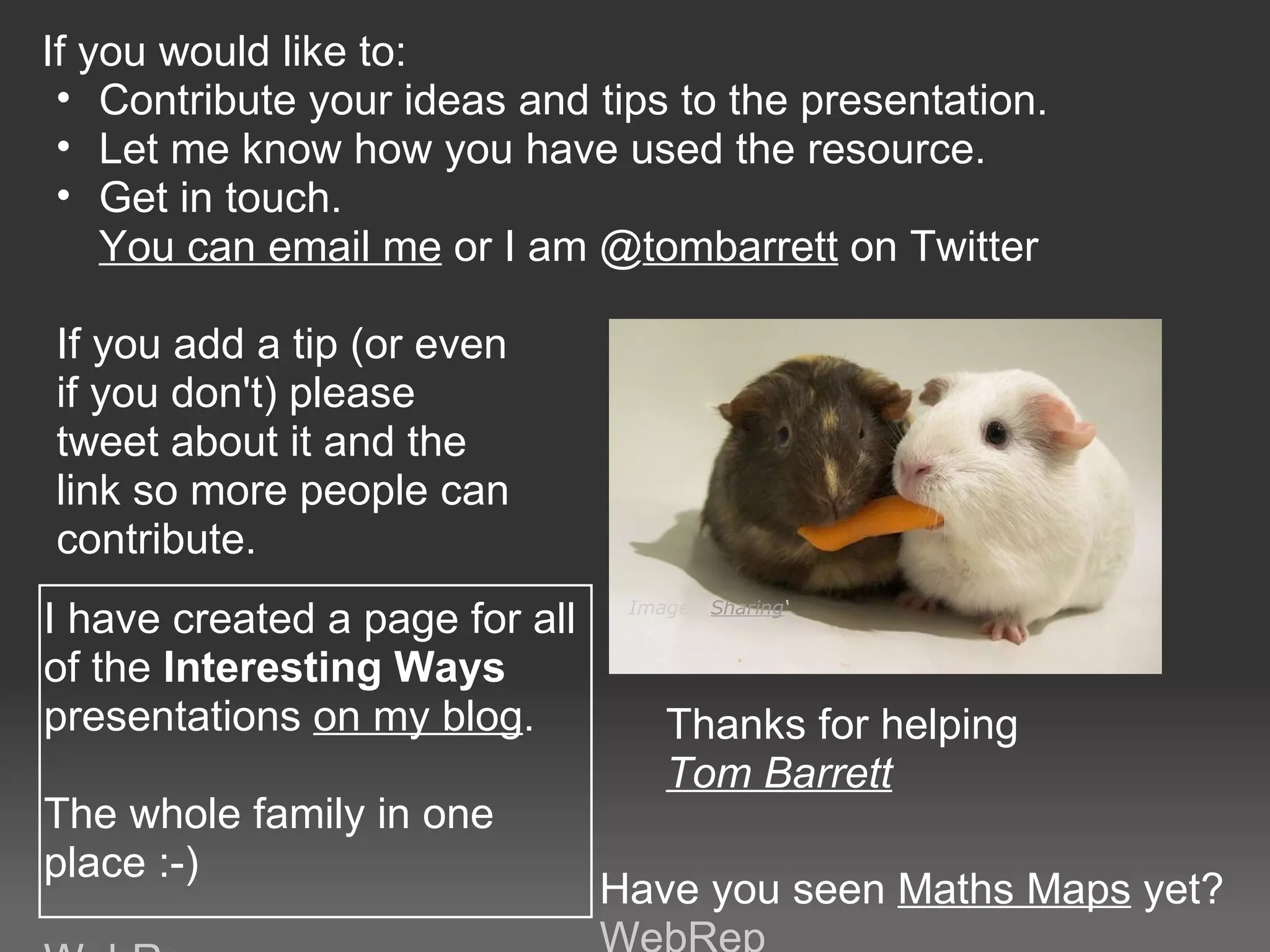 If you would like to: 
 • Contribute your ideas and tips to the presentation.
 • Let me know how you have used the resource.
 • Get in touch. 
    You can email me or I am @tombarrett on Twitter

If you add a tip (or even 
if you don't) please 
tweet about it and the 
link so more people can 
contribute.
I have created a page for all     Image: ‘Sharing‘


of the Interesting Ways 
presentations on my blog.            Thanks for helping
                                     Tom Barrett
The whole family in one 
place :-)
                                 Have you seen Maths Maps yet?
 