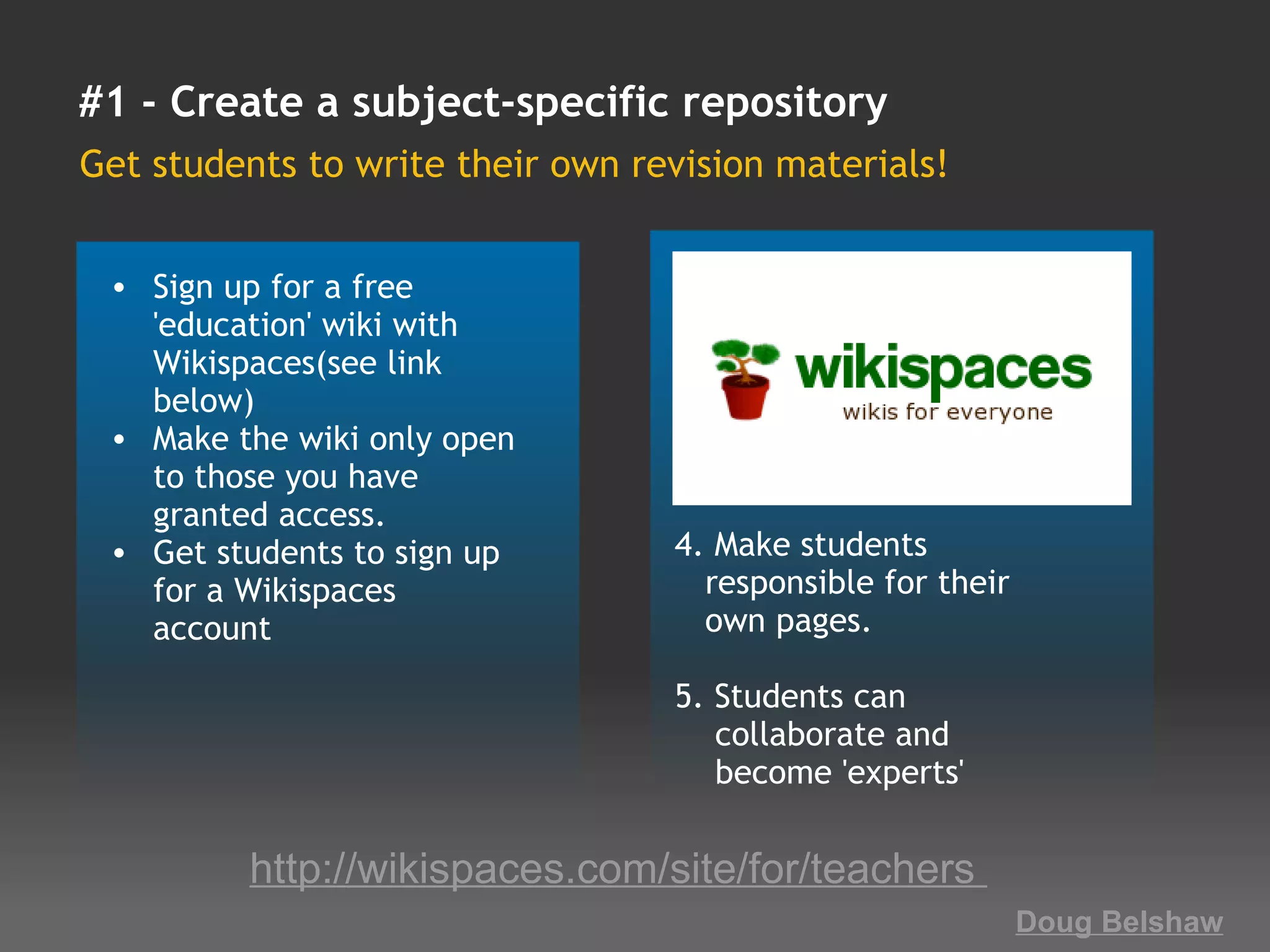 #1 - Create a subject-specific repository
Get students to write their own revision materials!


 • Sign up for a free
   'education' wiki with
   Wikispaces(see link
   below)
 • Make the wiki only open
   to those you have
   granted access.
 • Get students to sign up        4. Make students 
   for a Wikispaces                  responsible for their 
   account                           own pages.
                                   
                                  5. Students can  
                                      collaborate and 
                                      become 'experts'

         http://wikispaces.com/site/for/teachers 
                                                          Doug Belshaw
 