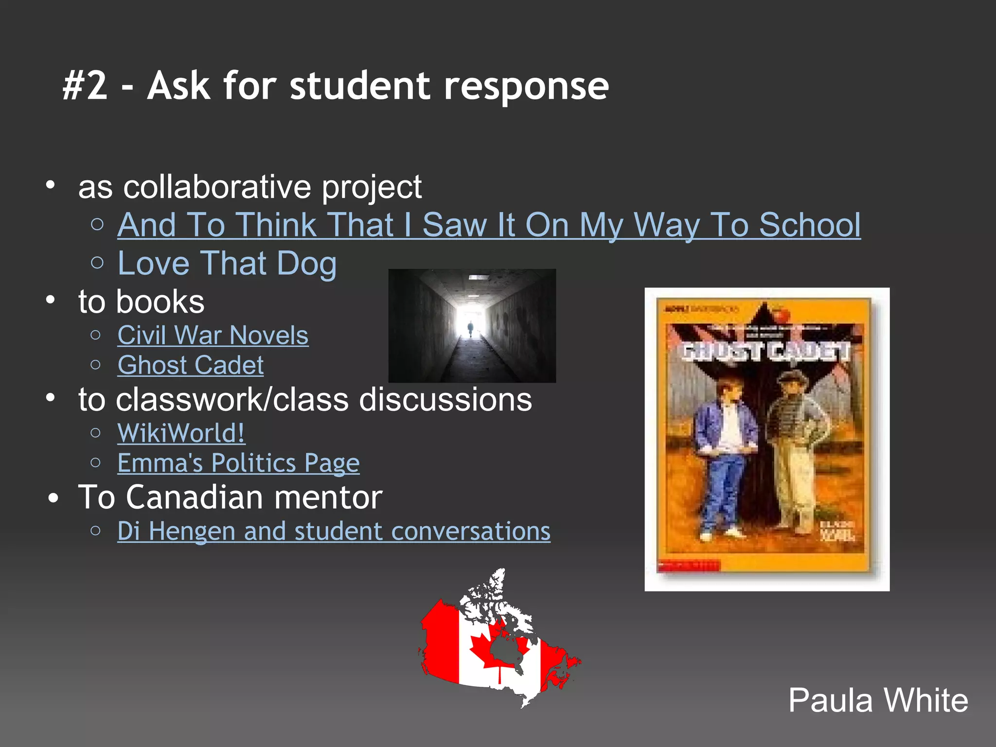 #2 - Ask for student response

• as collaborative project 
   o And To Think That I Saw It On My Way To School
   o Love That Dog 
• to books
  o   Civil War Novels 
  o   Ghost Cadet 
• to classwork/class discussions
  o   WikiWorld!
  o   Emma's Politics Page
• To Canadian mentor
  o   Di Hengen and student conversations




                                              Paula White
 