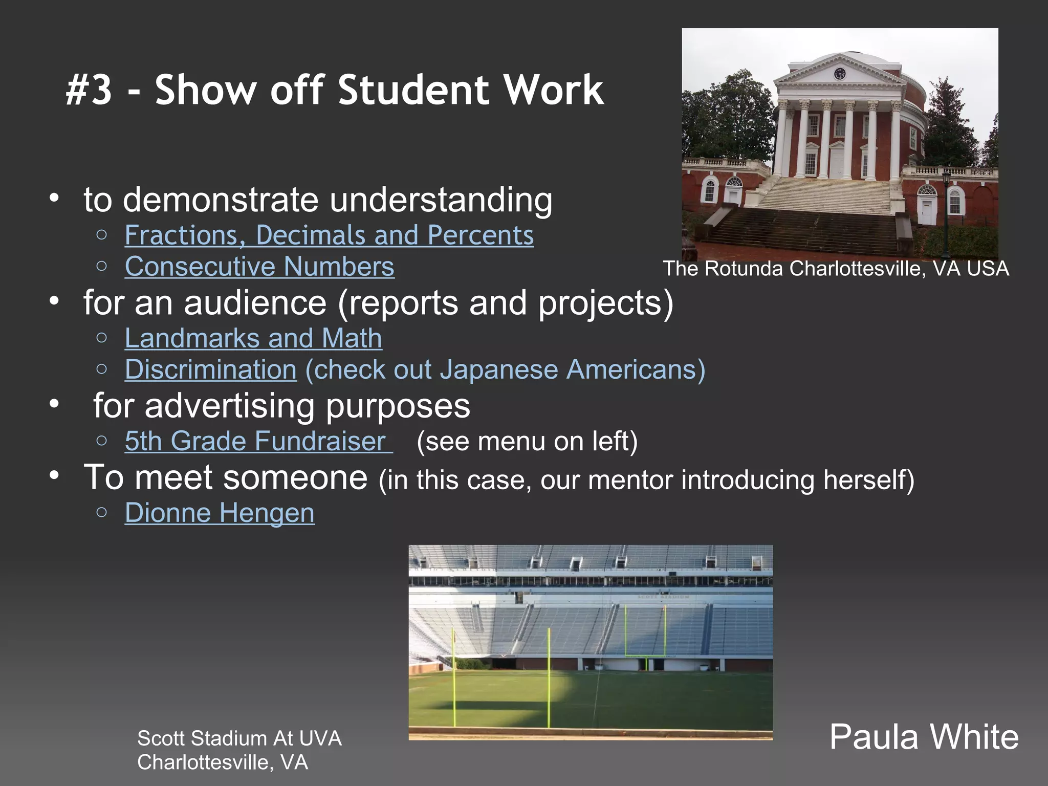 #3 - Show off Student Work

• to demonstrate understanding
     o   Fractions, Decimals and Percents
     o   Consecutive Numbers                      The Rotunda Charlottesville, VA USA
• for an audience (reports and projects)
     o   Landmarks and Math
     o   Discrimination (check out Japanese Americans)
•  for advertising purposes
     o 5th Grade Fundraiser    (see menu on left)
•   To meet someone (in this case, our mentor introducing herself)
     o Dionne Hengen




         Scott Stadium At UVA                                     Paula White
         Charlottesville, VA
 