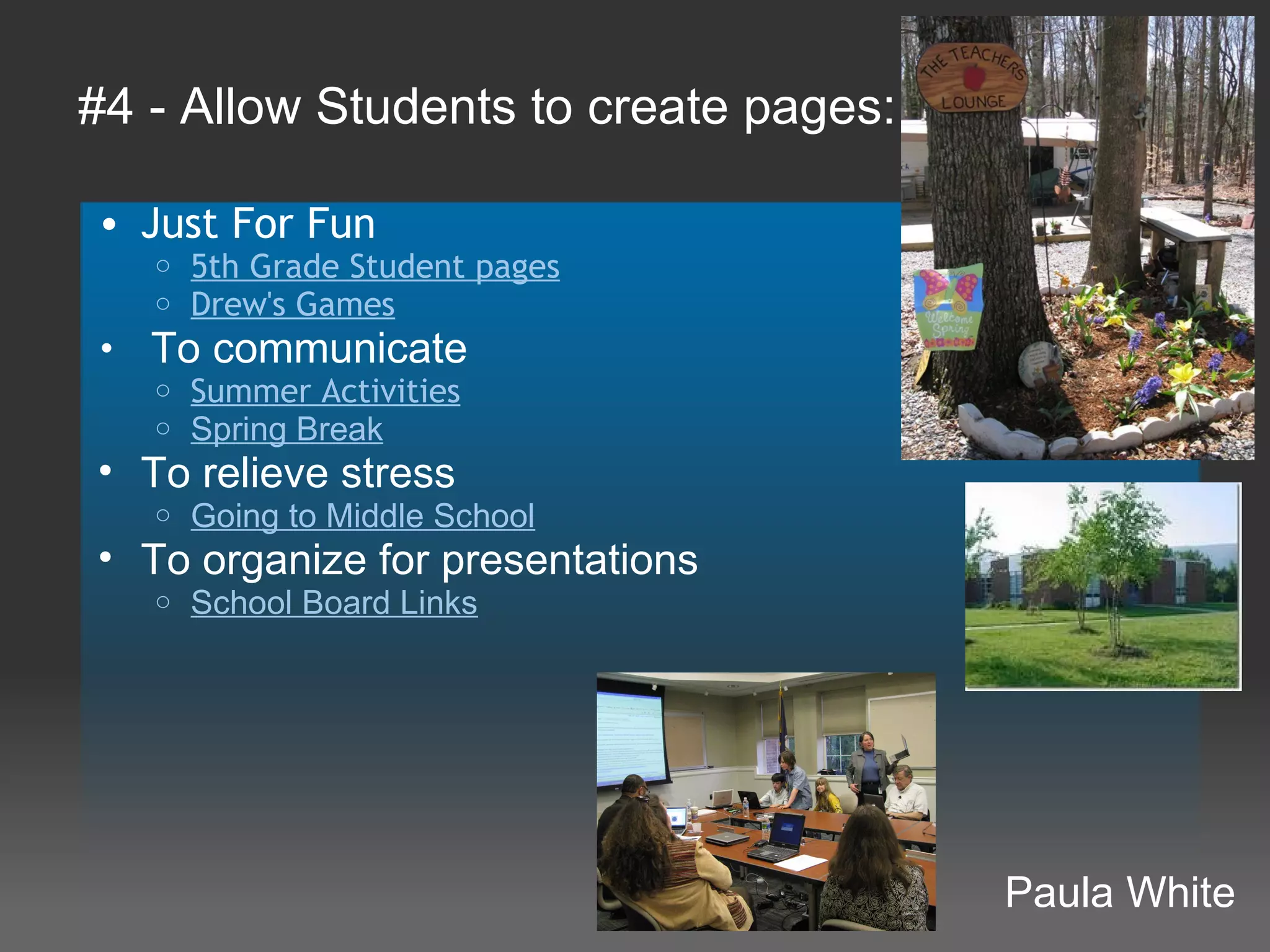 #4 - Allow Students to create pages:

• Just For Fun
   o   5th Grade Student pages
   o   Drew's Games
•  To communicate
   o Summer Activities
   o Spring Break
• To relieve stress
   o   Going to Middle School
• To organize for presentations
   o   School Board Links




                                       Paula White
 