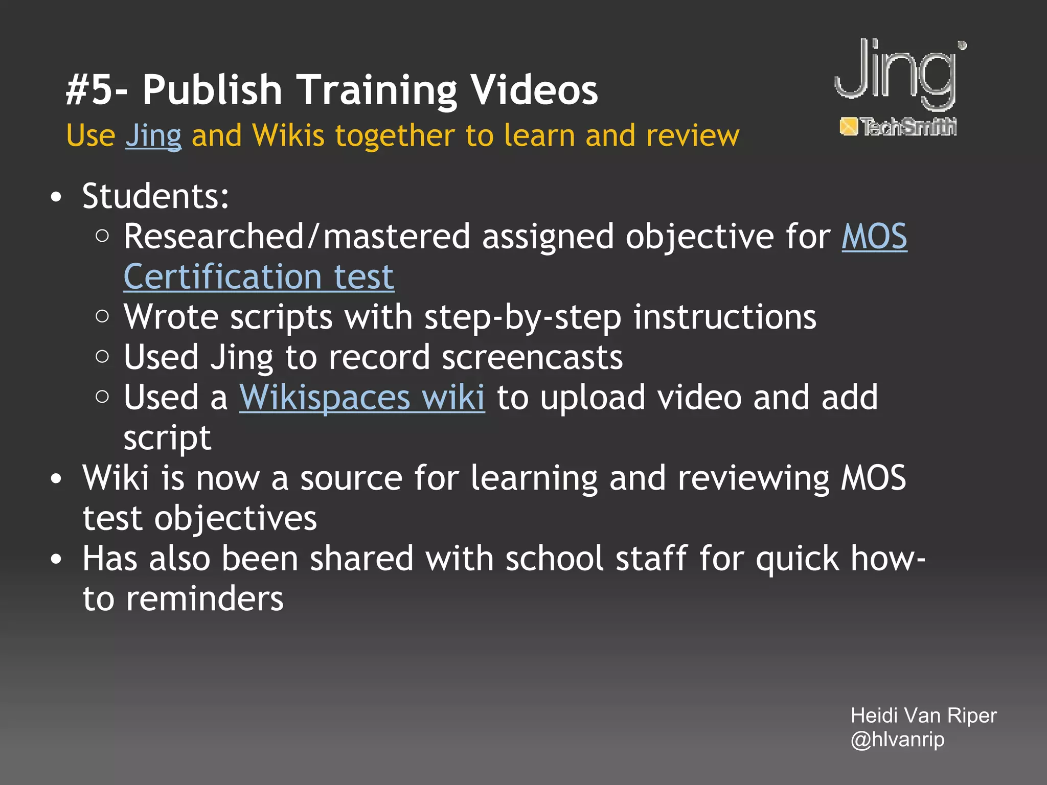 #5- Publish Training Videos
 Use Jing and Wikis together to learn and review
• Students:
   o Researched/mastered assigned objective for MOS
     Certification test
   o Wrote scripts with step-by-step instructions
   o Used Jing to record screencasts
   o Used a Wikispaces wiki to upload video and add
     script
• Wiki is now a source for learning and reviewing MOS
  test objectives
• Has also been shared with school staff for quick how-
  to reminders


                                                   Heidi Van Riper
                                                   @hlvanrip
 
