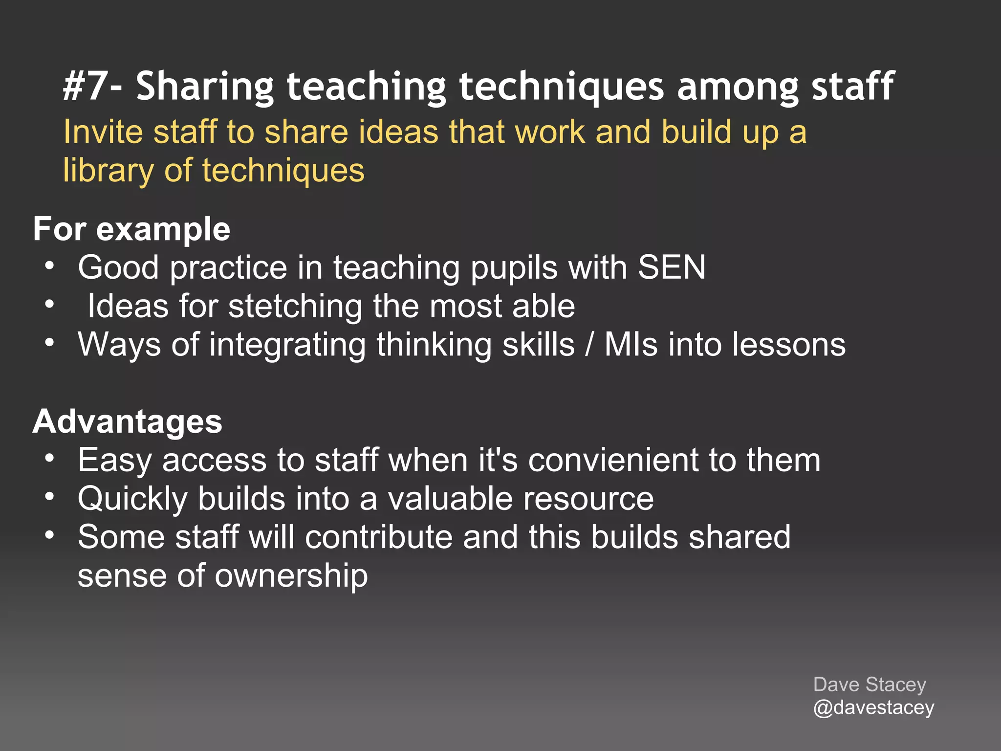 #7- Sharing teaching techniques among staff
  Invite staff to share ideas that work and build up a 
  library of techniques
For example
  • Good practice in teaching pupils with SEN
  •  Ideas for stetching the most able
  • Ways of integrating thinking skills / MIs into lessons
 
Advantages 
  • Easy access to staff when it's convienient to them
  • Quickly builds into a valuable resource
  • Some staff will contribute and this builds shared 
    sense of ownership


                                                       Dave Stacey
                                                       @davestacey
 