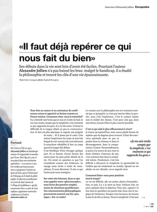 Vous êtes un auteur et un animateur de confé-
rences connu et apprécié en Suisse comme en
France voisine. Comment vivez-vous la notoriété?
Il y a bientôt neuf mois que je suis en Corée du Sud. Je
me suis rendu compte que la simplicité, c’est vraiment
ce qui rapproche les gens. Ici, j’ai des amis. Comme la
difficulté de la langue réduit un peu la communica-
tion, le lien est plus physique, le regard, une poignée
de main… Et il passe par le cœur. Cela
rejoint l’expérience du corps. Je suis très
frappédevoircommetrèsconcrètement
la nourriture réhabilite le lien au corps
quand la langue fait défaut.
C’est bénéfique d’être étranger quelque
part. Et ce faisant, d’avoir besoin des
autres pour les plus petits détails de la
vie. On remet en question ce que l’on
considérait comme des évidences. Le
voyage nous invite à sortir de nous-
mêmes. À nous décentrer. À voir ce que
l’autre peut nous enseigner.
Sur votre site Internet, dans ce que
vous appelez votre «pharmacopée»,
vous livrez des pensées simples,
issues de situations quotidiennes.
Vos raisonnements philosophiques
poursuivent souvent une fin «pra-
tique». Est-ce voulu?
Le contact avec la philosophie zen m’a vraiment mon-
tré que ce qui guérit, ce n’est pas tant les idées, la pen-
sée, mais c’est l’expérience. C’est le contact intime
avec la réalité des choses. C’est pour cela que, dans
mes livres, j’essaie d’être le plus concret possible.
C’est ce qui aide le plus efficacement à vivre?
Je trouve qu’aujourd’hui, nous avons plutôt besoin de
repères que de dogmes pour avancer. Il faut des exer-
cices spirituels pour ne pas se
perdre dans la tristesse et dans le
découragement, dans la compa-
raison à l’autre. Personnellement,
je puise à la source du zen, tout en
étant chrétien. L’exercice du zen,
c’est vraiment être dans la simpli-
cité même. Finalement, c’est très
difficile à découvrir la simplicité, la spontanéité de
l’enfant qui est totalement au monde. Quand on est
adulte, on est «décalé», on se regarde vivre.
Comment faites-vous pour positiver
tout le temps?
La vie est difficile, elle est amère, pleine d’insatisfac-
tion, et puis, il y a la mort au bout. Sachant cela, on
peut capituler dans la déprime. Pour moi, «glaner» la
joie dans le quotidien me paraît vital. Sans nier le tra-
gique de l’existence. Essayer, tous les jours, de trouver
lajoielàoùellesedonne.Danslasimplicité.C’esttout
Ses débuts dans la vie sont loin d’avoir été faciles. Pourtant l’auteur
Alexandre Jollien n’a pas baissé les bras: malgré le handicap, il a étudié
la philosophie et trouvé les clés d’une vie épanouissante.
Texte:Sylvie Castagné; photos:Raphaël Bourgeois
«Il faut déjà repérer ce qui
nous fait du bien»
Portrait
NéàSierre(VS)en1975,
AlexandreJollienesthandicapé
moteur.Iln’apprendraàmarcher
qu’à8ans.Dèsl’âgede3ans,il
seraplacédansuneinstitution
spécialisée–etyrestera17ans.
Uncombatpermanentpour
vivreetprogresserl’amèneau
lycéedeSion,puisàl’Université
deFribourg,oùilétudielaphilo-
sophie.Ilséjourneactuellement
enCoréeduSud.Auteurde
l’«Élogedelafaiblesse»,quifut
sonpremierlivre,cepèredetrois
enfantsaégalementanimédes
conférencesàGenève.
alexandre-jollien.ch
19
7 | 2014 via
Interview d’Alexandre Jollien Escapades
«Jemesuisrendu
compteque
lasimplicité,c’est
vraimentcequi
rapprochelesgens.»
 