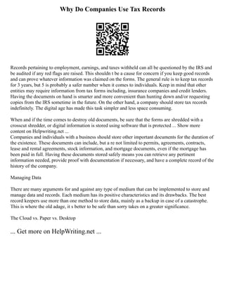 Why Do Companies Use Tax Records
Records pertaining to employment, earnings, and taxes withheld can all be questioned by the IRS and
be audited if any red flags are raised. This shouldn t be a cause for concern if you keep good records
and can prove whatever information was claimed on the forms. The general rule is to keep tax records
for 3 years, but 5 is probably a safer number when it comes to individuals. Keep in mind that other
entities may require information from tax forms including, insurance companies and credit lenders.
Having the documents on hand is smarter and more convenient than hunting down and/or requesting
copies from the IRS sometime in the future. On the other hand, a company should store tax records
indefinitely. The digital age has made this task simpler and less space consuming.
When and if the time comes to destroy old documents, be sure that the forms are shredded with a
crosscut shredder, or digital information is stored using software that is protected ... Show more
content on Helpwriting.net ...
Companies and individuals with a business should store other important documents for the duration of
the existence. These documents can include, but a re not limited to permits, agreements, contracts,
lease and rental agreements, stock information, and mortgage documents, even if the mortgage has
been paid in full. Having these documents stored safely means you can retrieve any pertinent
information needed, provide proof with documentation if necessary, and have a complete record of the
history of the company.
Managing Data
There are many arguments for and against any type of medium that can be implemented to store and
manage data and records. Each medium has its positive characteristics and its drawbacks. The best
record keepers use more than one method to store data, mainly as a backup in case of a catastrophe.
This is where the old adage, it s better to be safe than sorry takes on a greater significance.
The Cloud vs. Paper vs. Desktop
... Get more on HelpWriting.net ...
 