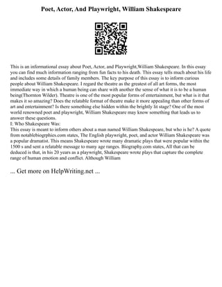 Poet, Actor, And Playwright, William Shakespeare
This is an informational essay about Poet, Actor, and Playwright,William Shakespeare. In this essay
you can find much information ranging from fun facts to his death. This essay tells much about his life
and includes some details of family members. The key purpose of this essay is to inform curious
people about William Shakespeare. I regard the theatre as the greatest of all art forms, the most
immediate way in which a human being can share with another the sense of what it is to be a human
being(Thornton Wilder). Theatre is one of the most popular forms of entertainment, but what is it that
makes it so amazing? Does the relatable format of theatre make it more appealing than other forms of
art and entertainment? Is there something else hidden within the brightly lit stage? One of the most
world renowned poet and playwright, William Shakespeare may know something that leads us to
answer these questions.
I: Who Shakespeare Was:
This essay is meant to inform others about a man named William Shakespeare, but who is he? A quote
from notablebiogrphies.com states, The English playwright, poet, and actor William Shakespeare was
a popular dramatist. This means Shakespeare wrote many dramatic plays that were popular within the
1500 s and sent a relatable message to many age ranges. Biography.com states, All that can be
deduced is that, in his 20 years as a playwright, Shakespeare wrote plays that capture the complete
range of human emotion and conflict. Although William
... Get more on HelpWriting.net ...
 