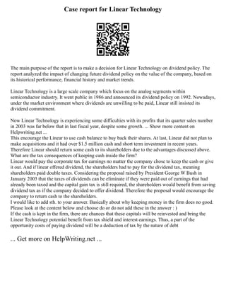 Case report for Linear Technology
The main purpose of the report is to make a decision for Linear Technology on dividend policy. The
report analyzed the impact of changing future dividend policy on the value of the company, based on
its historical performance, financial history and market trends.
Linear Technology is a large scale company which focus on the analog segments within
semiconductor industry. It went public in 1986 and announced its dividend policy on 1992. Nowadays,
under the market environment where dividends are unwilling to be paid, Linear still insisted its
dividend commitment.
Now Linear Technology is experiencing some difficulties with its profits that its quarter sales number
in 2003 was far below that in last fiscal year, despite some growth. ... Show more content on
Helpwriting.net ...
This encourage the Linear to use cash balance to buy back their shares. At last, Linear did not plan to
make acquisitions and it had over $1.5 million cash and short term investment in recent years.
Therefore Linear should return some cash to its shareholders due to the advantages discussed above.
What are the tax consequences of keeping cash inside the firm?
Linear would pay the corporate tax for earnings no matter the company chose to keep the cash or give
it out. And if linear offered dividend, the shareholders had to pay for the dividend tax, meaning
shareholders paid double taxes. Considering the proposal raised by President George W Bush in
January 2003 that the taxes of dividends can be eliminate if they were paid out of earnings that had
already been taxed and the capital gain tax is still required, the shareholders would benefit from saving
dividend tax as if the company decided to offer dividend. Therefore the proposal would encourage the
company to return cash to the shareholders.
I would like to add sth. to your answer. Basically about why keeping money in the firm does no good.
Please look at the content below and choose do or do not add these in the answer : )
If the cash is kept in the firm, there are chances that these capitals will be reinvested and bring the
Linear Technology potential benefit from tax shield and interest earnings. Thus, a part of the
opportunity costs of paying dividend will be a deduction of tax by the nature of debt
... Get more on HelpWriting.net ...
 
