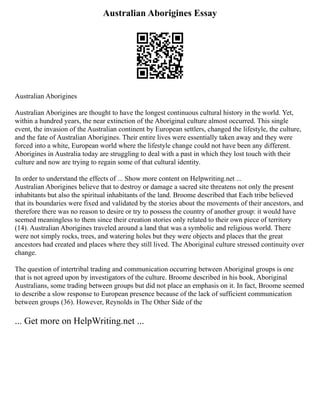 Australian Aborigines Essay
Australian Aborigines
Australian Aborigines are thought to have the longest continuous cultural history in the world. Yet,
within a hundred years, the near extinction of the Aboriginal culture almost occurred. This single
event, the invasion of the Australian continent by European settlers, changed the lifestyle, the culture,
and the fate of Australian Aborigines. Their entire lives were essentially taken away and they were
forced into a white, European world where the lifestyle change could not have been any different.
Aborigines in Australia today are struggling to deal with a past in which they lost touch with their
culture and now are trying to regain some of that cultural identity.
In order to understand the effects of ... Show more content on Helpwriting.net ...
Australian Aborigines believe that to destroy or damage a sacred site threatens not only the present
inhabitants but also the spiritual inhabitants of the land. Broome described that Each tribe believed
that its boundaries were fixed and validated by the stories about the movements of their ancestors, and
therefore there was no reason to desire or try to possess the country of another group: it would have
seemed meaningless to them since their creation stories only related to their own piece of territory
(14). Australian Aborigines traveled around a land that was a symbolic and religious world. There
were not simply rocks, trees, and watering holes but they were objects and places that the great
ancestors had created and places where they still lived. The Aboriginal culture stressed continuity over
change.
The question of intertribal trading and communication occurring between Aboriginal groups is one
that is not agreed upon by investigators of the culture. Broome described in his book, Aboriginal
Australians, some trading between groups but did not place an emphasis on it. In fact, Broome seemed
to describe a slow response to European presence because of the lack of sufficient communication
between groups (36). However, Reynolds in The Other Side of the
... Get more on HelpWriting.net ...
 